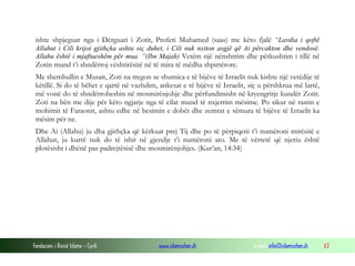 Fondacioni i Rinisë Islame — Cyrih www.islamischen.ch e-mail: info@islamischen.ch 63
ishte shpjeguar nga i Dërguari i Zotit, Profeti Muhamed (saas) me këto fjalë “Lavdia i qoftë
Allahut i Cili krijoi gjithçka ashtu siç duhet, i Cili nuk nxiton asgjë që Ai përcakton dhe vendosë.
Allahu është i mjaftueshëm për mua. ”(Ibn Majah) Vetëm një nënshtrim dhe përkushtim i tillë në
Zotin mund t’i shndërroj vështirësitë në të mira të mëdha shpirtërore.
Me shembullin e Musait, Zoti na tregon se shumica e të bijëve të Izraelit nuk kishte një vetëdije të
këtillë. Si do të bëhet e qartë në vazhdim, ankesat e të bijëve të Izraelit, siç u përshkrua më lartë,
më vonë do të shndërroheshin në mosmirënjohje dhe përfundimisht në kryengritje kundër Zotit.
Zoti na bën me dije për këto ngjarje nga të cilat mund të nxjerrim mësime. Po sikur në rastin e
mohimit të Faraonit, ashtu edhe në besimin e dobët dhe zemrat e sëmura të bijëve të Izraelit ka
mësim për ne.
Dhe Ai (Allahu) ju dha gjithçka që kërkuat prej Tij dhe po të përpiqeni t’i numëroni mirësitë e
Allahut, ju kurrë nuk do të ishit në gjendje t’i numëroni ato. Me të vërtetë që njeriu është
plotësisht i dhënë pas padrejtësisë dhe mosmirënjohjes. (Kur’an, 14:34)
 