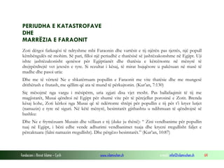 Fondacioni i Rinisë Islame — Cyrih www.islamischen.ch e-mail: info@islamischen.ch 64
PERIUDHA E KATASTROFAVE
DHE
MARRËZIA E FARAONIT
Zoti dërgoi fatkeqësi të ndryshme mbi Faraonin dhe vartësit e tij njërën pas tjetrës, një popull
këmbëngulës në mohim. Së pari, filloi një periudhë e thatësisë së jashtëzakonshme në Egjipt. Uji
ishte jashtëzakonisht qenësor për Egjiptianët dhe thatësia e kërcënonte në mënyrë të
drejtpërdrejtë vet jetesën e tyre. Si rezultat i kësaj, të mirat bujqësore u pakësuan në masë të
madhe dhe pasoi uria:
Dhe me të vërtetë Ne e shkatërruam popullin e Faraonit me vite thatësie dhe me mungesë
drithërash e frutash, me qëllim që ata të mund të përkujtonin. (Kur’an, 7:130)
Siç mësojmë nga vargu i mësipërm, uria zgjati disa vjet rresht. Pas ballafaqimit të tij me
magjistarët, Musai qëndroi në Egjipt për shumë vite për të përcjellur porosinë e Zotit. Brenda
kësaj kohe, Zoti kërkoi nga Musai që të ndërtonte shtëpi për popullin e tij për t’i kryer lutjet
(namazin) e tyre në siguri. Në këtë mënyrë, besimtarët gjithashtu u ndihmuan të qëndrojnë së
bashku:
Dhe Ne e frymëzuam Musain dhe vëllaun e tij (duke ju thënë): “ Zini vendbanime për popullin
tuaj në Egjipt, i bëni edhe vende adhurimi vendbanimet tuaja dhe kryeni rregullisht faljet e
përcaktuara (falni namazin rregullisht). Dhe përgëzo besimtarët.” (Kur’an, 10:87)
 