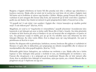 Fondacioni i Rinisë Islame — Cyrih www.islamischen.ch e-mail: info@islamischen.ch 66
Bujqësia e Egjiptit mbështetej në lumin Nil dhe prandaj nuk ishte e ndikuar nga ndryshimet e
kushteve natyrore. Madje edhe në stinët më të nxehta kur nuk binte shi në tokën e Egjiptit, lumi
Nil bartte sasi të bollshme të ujërave nga brendia e Afrikës. Mirëpo, pasiqë Faraoni dhe paria e tij
vazhduan të jenë arrogant dhe krenar ndaj Zotit, një katastrofë që në këtë vend ishte e papritur i
goditi ata; një thatësi. Kjo thatësi në mënyrë të qartë përgënjeshtroi fjalët e Faraonit kur ai tha:
“O populli im! A nuk është i imi sundimi i Egjiptit dhe i këtyre lumenjëve që rrjedhin poshtë
meje? A nuk shikoni pra?” (Kur’an, 43:51)
Megjithatë, në vend se të “tregoheshin të vëmendshëm,” populli jobesimtar i konsideronte këto
katastrofa si një fatkeqësi që atyre iu kishte sjellë Musai dhe të bijtë e Izraelit. Ata ishin plotësisht
të bindur në këtë iluzion për arsye të bindjeve të tyre në bestytni dhe në religjionin e të parëve të
tyre. Ata përjetuan vuajtje të mëdha, por ajo që do t’iu ndodhte atyre nuk mbaronte me këto
fatkeqësi fillestare. Ky ishte vetëm fillimi. Zoti iu dërgoi atyre një varg fatkeqësish. Ato janë të
përshkruara në Kur’an si vijon:
Kështu Ne dërguam mbi ta përmbytjen, karkalecat, morrat, bretkocat dhe gjakun si vazhdimësi të
Shenjave të qarta dhe të dallueshme, por prapseprap ata mbetën mospërfillës dhe të mbytur në
mendjemadhësi dhe ishin popull keqbërës. (Kur’an, 7:133)
Përkundër gjithë këtyre fatkeqësive, ata vazhduan me mohimin e tyre. Madje edhe kur e kishin
kuptuar se këto fatkeqësi ishin pasojë e mohimit të tyre, ata këmbëngulën në mohimin e tyre.
Faraoni dhe shoqëruesit e tij u përpoqën që të mashtrojnë Musain dhe në këtë mënyrë edhe
Zotin. Kur iu ndodhën këto fatkeqësi të tmerrshme, njëra pas tjetrës, ata e thirrën Musain dhe iu
përgjëruan atij që t’i shpëtonte ata nga ato:
 