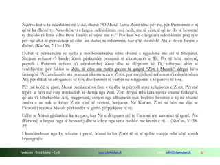 Fondacioni i Rinisë Islame — Cyrih www.islamischen.ch e-mail: info@islamischen.ch 67
Ndërsa kur u ra ndëshkimi në kokë, thanë: “O Musa! Lutju Zotit tënd për ne, për Premtimin e tij
që të ka dhënë ty. Nëqoftëse ti e largon ndëshkimin prej nesh, me të vërtetë që ne do të besojmë
ty dhe do t’i lëmë edhe Beni Israilët të vijnë me ty.” Por kur Ne e larguam ndëshkimin prej tyre
për një afat të përcaktuar të cilin ata duhej ta mbërrinin, kur ç’të shohësh! Ata e thyen besën e
dhënë. (Kur’an, 7:134-135)
Duhet të përmendim se sjellja e mosbesimtarëve ishte shumë e ngjashme me atë të Shejtanit.
Shejtani refuzoi t’i bindej Zotit përkundër pranimit të ekzistencës e Tij. Po në këtë mënyrë,
populli i Faraonit refuzoi t’i nënshtrohej Zotit dhe të dërguarit të Tij, edhepse ishin të
vetëdijshëm për faktin se Zoti, të cilin ata patën guxim ta quajnë “Zoti i Musait,” dërgoi këto
fatkeqësi. Përfundimisht ata pranuan ekzistencën e Zotit, por megjithatë refuzuan t’i nënshtrohen
Atij për shkak të arrogancës së tyre dhe besimit të verbër në religjionin e të parëve të tyre.
Për një kohë të gjatë, Musai paralajmëroi fisin e tij dhe iu përcolli atyre religjionin e Zotit. Për më
tepër, ai bëri një varg mrekullish si shenja nga Zoti. Zoti dërgoi mbi këta njerëz shumë fatkeqësi,
që ata t’i ktheheshin Atij, megjithatë, asnjëri nga idhujtarët nuk braktisi besimin e tij në shumë
zotëra e as nuk iu kthye Zotit tonë të vërtetë, Krijuesit. Në Kur’an, Zoti na bën me dije se
Faraoni i rezistoi Musait përkundër të gjitha përpjekjeve të tij:
Edhe te Musai gjithashtu ka tregues, kur Ne e dërguam atë te Faraoni me autoritet të qartë. Por
(Faraoni) u largua (nga të besuarit) dhe u kthye nga vetja bashkë me krerët e tij… (Kur’an, 51:38-
39)
I kundërshtuar nga ky refuzim i prerë, Musai iu lut Zotit të tij të sjellte vuajtje mbi këtë komb
kryengritës:
 