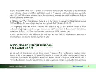 Fondacioni i Rinisë Islame — Cyrih www.islamischen.ch e-mail: info@islamischen.ch 68
Ndërsa Musai tha: “Zoti ynë! Ti vërtetë u ke derdhur Faraonit dhe prijësve të tij madhështi dhe
pasuri në jetën e kësaj bote. Zoti ynë! Që të mund të t’i largojnë e t’i humbin njerëzit nga Udha
Jote. Zoti ynë! Shkatërroje pasurinë e tyre dhe ngurtësoji zemrat e tyre që të mos besojnë derisa të
shohin dënimin e dhimbshëm.”
Ai (Allahu) tha: “Padyshim që duaja (lutja) e ju të dyve është e pranuar, kështuqë ju përmbajuni
Udhës së Drejtë dhe mos ndiqni rrugën e atyre që nuk dinë! (Kur’an, 10:88-89)
Zoti iu përgjigj lutjes së Musait. Faraoni dhe njerëzit e tij që nuk pranuan udhën e drejtë
përkundër të gjitha paralajmërimeve, u ndeshën me një “ndëshkim të dhimbshëm.” Fundi i tyre
pasqyronte sjelljen e tyre, duke qenë se ata u varrosën me gjithë pronat e tyre.
A nuk e shohin ata se janë sprovuar një herë apo dy herë çdo vit. Prap ata nuk kthehen në
pendim dhe as nuk marrin mësim. (Kur’an, 9:126)
EKSODI NGA EGJIPTI DHE FUNDOSJA
E FARAONIT NË DET
Ka një kufi për frymëzimet që një komb mund t’i pranoj. Zoti paralajmëron njerëzit përmes
librave të Tij, të dërguarve të Tij apo shërbyesve të tij besnik. Të gjithë njerëzit janë të ftuar të
besojnë në ekzistencën dhe njësinë e Zotit tonë dhe t’i binden Mbrojtësit dhe Krijuesit tonë të
Vërtetë. Ky kumtim mund të zgjas me vite të tëra. Megjithatë, në sytë e Zotit, ekziston gjithmonë
 