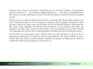Fondacioni i Rinisë Islame — Cyrih www.islamischen.ch e-mail: info@islamischen.ch 7
Ekziston me të vërtetë një shembull i rëndësishëm për ne tek Profeti Ibrahim, i cili përmendet
nga Zoti në Kur’an si “…një shembull i shkëlqyeshëm për ju…,” për shkak të ndërgjegjshmërisë
dhe butësisë së tij, për mbështjetjen e tij në Zotin dhe për kthimin e tij kah Zoti kur po e hudhnin
në zjarr.
Profeti i cili më së shpeshti përmendet në Kur’an si shembull është Profeti Musa (Mojsiu) (as).
Emri i Musait përmendet në 34 sure (kapituj) të ndryshme. Mund të gjejmë informacion të gjerë
për jetën e Musait në tri prej sureve më të mëdha (al-A’raf, Ta Ha dhe al-Qasas). Gjithë këto sure
dhe vargje ofrojnë shpjegime të hollësishme për vështirësitë e tij me Faraonin, duke filluar nga
fëmijëria e tij, sjellja e ligë e njerëzve të tij dhe lufta e tij për t’ua përcjellur atyre porosinë. Guximi
i tij i palëkundur në rrethanat më të vështira paraqitet me qëllim që të jetë shembull për njerëzit.
Në këtë libër do ta hulumtojmë jetën e Profetit Musa siç është përshkruar në Kur’an. Do t’i
hulumtojmë ndodhitë që ai ka përjetuar ashtu siç janë përshkruar. Në thelb, ndodhitë në jetën e
Profetit Musa nuk duhet të merren thjeshtë si ndodhi të së kaluarës së lashtë, por më shumë si
ndodhi dhe shembuj për të ndriçuar vet jetërat tona sot.
 