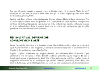 Fondacioni i Rinisë Islame — Cyrih www.islamischen.ch e-mail: info@islamischen.ch 78
Pra, mos t’i marrin mendët as pasuria e tyre, as fëmijët e tyre. Në të vërtetë Allahu do që t’i
ndëshkojë ata me këto në jetën e kësaj bote dhe që t’u ndahet shpirti që këtej duke qenë
mosbesimtarë. (Kur’an, 9:55)
Pasuritë nuk duhet kërkuar vetëm për kënaqësi dhe për salltanet. Duhet të kemi parasysh se Zoti
e vën në sprovë njeriun edhe me pasurinë e tij. Këto pasuri iu sjellin njerëzve kënaqësi nëse
përdoren për të fituar kënaqësinë e Zotit. Karuni p.sh., përfundoi në mjerim, përkundër pasurisë
së tij të pallogaritshme. Rasti i Karunit është me të vërtetë një paralajmërim për të gjitha
gjeneratat, si të shkuara ashtu edhe të tashme.
FISI I MUSAIT (AS) DEVIJON DHE
ADHURON VIÇIN E ARTË
Pasiqë Faraoni dhe ushtarët e tij u fundosën në det, Musai shkoi me fisin e tij në një vend më të
sigurt. Gjatë udhëtimit të tyre, megjithatë, u paraqitën dëshmi të mëtejshme të besimit të dobët të
Izraelitëve dhe prirja e tyre nga mëkatshmëria.
Populli i Egjiptit praktikonte një religjion politeist. Ata adhuronin idhuj të shumtë. Gjatë
qëndrimit të tyre në Egjipt, të bijtë e Izraelit u ndikuan gjithashtu nga ky religjion. Të bijtë e
Izraelit dështuan në të përkujtuarit e Zotit dhe kështu, dështuan në ndjekjen e udhës bujare të
religjioneve monoteiste që ata trashëguan nga Profetët Ibrahim (Abraham), Ishak (Isak) dhe
Jakub (Jakob), paqja qoftë mbi të gjithë ata. Me kohë, ata ranë nën ndikimin e kulturës Egjiptiane,
 