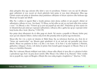 Fondacioni i Rinisë Islame — Cyrih www.islamischen.ch e-mail: info@islamischen.ch 79
duke përqafur disa nga zakonet dhe idetë e tyre të çoroditura. Takimi i tyre me një fis idhujtar
gjatë udhëtimit të tyre nxorri në shesh pikërisht këtë prirje të tyre drejt idhujtarisë. Disa nga
Çifutët nxitën një prirje të dëmshme drejt praktikave idhujtare të këtyre njerëzve dhe kërkuan nga
Musai që t’ju japte një idhull:
Dhe Ne i sollëm të sigurtë Bijtë e Israilit përmes detit derisa erdhën të një popull i dhënë në
adhurimin e idhujve të tyre. Ata thanë: “O Musa, na bëj edhe ne një zot siç kanë edhe këta zotërat
e tyre.” Ai (Musai) u tha: “Vërtetë që ju jeni një popull që nuk dini”. Padyshim që këta njerëz do
të shkatërrohen për çfarë po veprojnë (adhurimin e idhujve) dhe e gjitha kjo që po veprojnë është
krejt boshe dhe e kotë. (Kur’an, 7:138-139)
Kjo prirje drejt idhujtarisë do të dilte prap në shesh. Në mesin e popullit të Musait, kishte prej
atyre që nuk ndjenin frikën e duhur ndaj Zotit dhe prandaj ishin të prirur nga mosbesimi.
Musai dhe fisi i tij u nisën në drejtim të Malit Sinaj. Siç na informon Kur’ani, aty, Zoti do të
“bënte një marrëveshje” me Musain gjatë qëndrimit të tij në mal për një periudhë prej dyzet
ditësh. Musai me padurim la fisin e tij dhe u nis heret. Ai la fisin e tij nën kujdesin e Harunit,
gjithashtu i dërguar i Zotit, i cili duhej të printe fisin Izraelit gjatë mungesës së Musait. Para se të
nisej, ai e këshilloi Harunin:
Dhe Ne i caktuam Musait tridhjetë netë duke i shtuar edhe dhjetë të tjera dhe ai e plotësoi kohën
e përcaktuar nga Zoti i tij prej dyzet netësh. Dhe Musai i tha vëllait të tij, Harunit: “Zëre vendin
tim te populli im, vepro në Rrugën e Drejtë dhe mos ndiq rrugën e keqbërësve.” (Kur’an, 7:142)
 