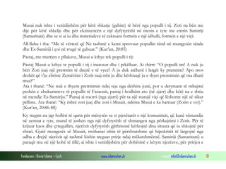 Fondacioni i Rinisë Islame — Cyrih www.islamischen.ch e-mail: info@islamischen.ch 81
Musai nuk ishte i vetëdijshëm për këtë shkarje (gabim) të bërë nga populli i tij. Zoti na bën me
dije për këtë shkelje dhe për ekzistencën e një dyfytyrëshi në mesin e tyre me emrin Samiriji
(Samaritani) dhe se si ai iu dha materialeve të caktuara formën e një idhulli, formën e një viçi:
All-llahu i tha: “Me të vërtetë që Ne tashmë e kemi sprovuar popullin tënd në mungesën tënde
dhe Es-Samiriji i çoi në rrugë të gabuar.” (Kur’an, 20:85)
Pastaj, me marrjen e pllakave, Musai u kthye tek populli i tij:
Pastaj Musai u kthye te populli i tij i inatosur dhe i pikëlluar. Ai thirri: “O populli im! A nuk ju
bëri Zoti juaj një premtim të drejtë e të vyer? A ju duk atëherë i largët ky premtim? Apo mos
deshët që t’ju zbriste Zemërimi i Zotit tuaj mbi ju dhe kështuqë ju e thyet premtimin që ma dhatë
mua?”
Ata i thanë: “Ne nuk e thyem premtimin ndaj teje nga dëshira jonë, por u detyruam të mbajmë
peshën e zbukurimeve të popullit të Faraonit, pastaj i hodhëm ato (në zjarr) dhe këtë na e shtiu
në mendje Es-Samiriju.” Pastaj ai nxorri (nga zjarri) për ta një statujë viçi që lëshonte një zë sikur
pëlliste. Ata thanë: “Ky është zoti juaj dhe zoti i Musait, ndërsa Musai e ka harruar (Zotin e vet).”
(Kur’an, 20:86-88)
Ky tregim na jap hollësi të qarta për mënyrën se si pjesëtarët e një komuniteti, që kanë sëmundje
në zemrat e tyre, mund të joshen nga një dyfytyrësh të shmangen nga përkujtimi i Zotit. Për të
krijuar kaos dhe çrregullim, njerëzit dyfytyrësh gjithmonë kërkojnë disa situata që iu shkojnë për
shtati. Gjatë mungesës së Musait, rrethanat ishin të përshtatshme që hipokritët të largojnë nga
udha e drejtë njerëzit që tashmë kishin treguar prirje ndaj mëkatshmërisë. Samiriji (Samaritani) u
paraqit mu në një kohë të tillë; ai ishte i vetëdijshëm për dobësinë e këtyre njerëzve, për prirjen e
 