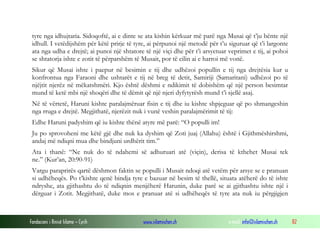 Fondacioni i Rinisë Islame — Cyrih www.islamischen.ch e-mail: info@islamischen.ch 82
tyre nga idhujtaria. Sidoqoftë, ai e dinte se ata kishin kërkuar më parë nga Musai që t’ju bënte një
idhull. I vetëdijshëm për këtë prirje të tyre, ai përpunoi një metodë për t’u siguruar që t’i largonte
ata nga udha e drejtë; ai punoi një shtatore të një viçi dhe për t’i arsyetuar veprimet e tij, ai pohoi
se shtatorja ishte e zotit të përparshëm të Musait, por të cilin ai e harroi më vonë.
Sikur që Musai ishte i paepur në besimin e tij dhe udhëzoi popullin e tij nga drejtësia kur u
konfrontua nga Faraoni dhe ushtarët e tij në breg të detit, Samiriji (Samaritani) udhëzoi po të
njëjtit njerëz në mëkatshmëri. Kjo është dëshmi e ndikimit të dobishëm që një person besimtar
mund të ketë mbi një shoqëri dhe të dëmit që një njeri dyfytyrësh mund t’i sjellë asaj.
Në të vërtetë, Haruni kishte paralajmëruar fisin e tij dhe iu kishte shpjeguar që po shmangeshin
nga rruga e drejtë. Megjithatë, njerëzit nuk i vunë veshin paralajmërimit të tij:
Edhe Haruni padyshim që iu kishte thënë atyre më parë: “O populli im!
Ju po sprovoheni me këtë gjë dhe nuk ka dyshim që Zoti juaj (Allahu) është i Gjithmëshirshmi,
andaj më ndiqni mua dhe bindjuni urdhërit tim.”
Ata i thanë: “Ne nuk do të ndahemi së adhuruari atë (viçin), derisa të kthehet Musai tek
ne.” (Kur’an, 20:90-91)
Vargu paraprirës qartë dëshmon faktin se populli i Musait ndoqi atë vetëm për arsye se e pranuan
si udhëheqës. Po t’kishte qenë bindja tyre e bazuar në besim të thellë, situata atëherë do të ishte
ndryshe, ata gjithashtu do të ndiqnin menjëherë Harunin, duke parë se ai gjithashtu ishte një i
dërguar i Zotit. Megjithatë, duke mos e pranuar atë si udhëheqës të tyre ata nuk iu përgjigjen
 