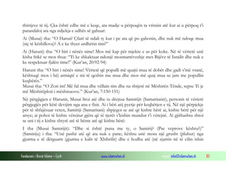 Fondacioni i Rinisë Islame — Cyrih www.islamischen.ch e-mail: info@islamischen.ch 83
thirrjeve të tij. Çka është edhe më e keqe, ata madje u përpoqën ta vrisnin atë kur ai u përpoq t’i
parandaloj ata nga ndjekja e udhës së gabuar:
Ai (Musai) tha: “O Harun! Çfarë të ndali ty kur i pe ata që po gabonin, dhe nuk më ndoqe mua
(siç të këshillova)? A e ke thyer urdhërin tim?”
Ai (Haruni) tha: “O biri i nënës sime! Mos më kap për mjekre e as për koke. Në të vërtetë unë
kisha frikë se mos thua: “Ti ke shkaktuar ndonjë mosmarrëveshje mes Bijëve të Israilit dhe nuk e
ke respektuar fjalën time!” (Kur’an, 20:92-94)
Haruni tha: “O biri i nënës sime! Vërtetë që populli më quajti mua të dobët dhe gadi s’më vranë,
kështuqë mos i bëj armiqtë e mi të qeshin me mua dhe mos më quaj mua se jam me popullin
keqbërës.”
Musai tha: “O Zoti im! Më fal mua dhe vëllain tim dhe na shtjerë në Mëshirën Tënde, sepse Ti je
më Mëshirëploti i mëshiruesve.” (Kur’an, 7:150-151)
Në përgjigjen e Harunit, Musai liroi atë dhe iu drejtua Samirijit (Samaritanit), personit të vërtetë
përgjegjës për këtë devijim nga ana e fisit. Ai i bëri atij pyetje për keqbërjen e tij. Në një përpjekje
për të shfajësuar veten, Samiriji (Samaritani) shpjegoi se atë që kishte bërë ai, kishte bërë për një
arsye; ai pohoi të kishte vërejtur gjëra që të tjerët s’kishin mundur t’i vërejnë. Ai gjithashtu shtoi
se uni i tij e kishte shtyrë atë të bënte atë që kishte bërë:
I tha (Musai Samirijit): “Dhe si është puna me ty, o Samirij? (Pse veprove kështu?)”
(Samiriju) i tha: “Unë pashë atë që ata nuk e pane; kështu unë mora një grusht (pluhur) nga
gjurma e të dërguarit (gjurma e kalit të Xhibrilit) dhe e hodha atë (në zjarrin në të cilin ishin
 