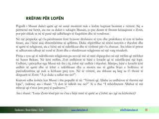 Fondacioni i Rinisë Islame — Cyrih www.islamischen.ch e-mail: info@islamischen.ch 88
RRËFIMI PËR LOPËN
Populli i Musait duket qartë që në asnjë moment nuk e kishte kuptuar besimin e vërtetë. Siç u
përmend më heret, ata me sa duket e ndoqën Musain, jo pse donin të fitonin kënaqësinë e Zotit,
por për shkak se në të panë një udhëheqës të fuqishëm dhe të vendosur.
Në një përpjekje që t’ia përshtatnin fenë hyjnore dëshirave të tyre dhe praktikave të tyre të lashta
fetare, ata i bënë asaj shtrembërime të qëllimta. Duke shpërfillur në tërësi natyrën e thjeshtë dhe
të qartë të religjionit, ata e bënë atë të ndërlikuar dhe të vështirë për t’u zbatuar. Ata ishin të prirur
të adhuronin idhujt në vend të Zotit dhe e shndërruan religjionin në një varg ritualesh.
Prirja e tyre që të ndërlikonin religjionin pa nevojë më së miri shpjegohet në një rrëfim që rrëfehet
në Suren Bekare. Në këtë rrëfim, Zoti urdhëron të bijtë e Izraelit që të sakrifikojnë një lopë.
Urdhëri, i përcjellur nga Musai tek fisi i tij, është një urdhër i thjeshtë. Mirëpo, bijtë e Izraelit këtë
urdhër të qartë dhe të lehtë e ndërlikuan dhe u morën me të gjitha llojet e hollësive të
parëndësishme që nuk u kërkuan prej tyre. Në të vërtetë, ata shkuan aq larg sa t’i thonë të
dërguarit të Zotit: “A je duke u tallur me ne?”:
Kujtoni edhe kohën kur Musai i tha popullit të tij: “Vërtetë që Allahu ju urdhëron të therrni një
lope”, (ndërsa) ata i thanë: “A don të tallesh me ne?” Ai u tha: “I mbështetem Allahut të më
mbrojë që t’mos jem prej të paditurve.”
Ata i thanë: “Lutju Zotit tënd për ne t’na e bëjë mirë të qartë se ç’është ajo (që na kërkohet)?
 