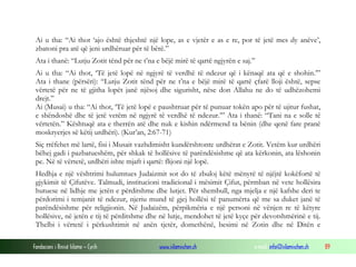 Fondacioni i Rinisë Islame — Cyrih www.islamischen.ch e-mail: info@islamischen.ch 89
Ai u tha: “Ai thot ‘ajo është thjeshtë një lope, as e vjetër e as e re, por të jetë mes dy anëve’,
zbatoni pra atë që jeni urdhëruar për të bërë.”
Ata i thanë: “Lutju Zotit tënd për ne t’na e bëjë mirë të qartë ngjyrën e saj.”
Ai u tha: “Ai thot, ‘Të jetë lopë në ngjyrë të verdhë të ndezur që i kënaqë ata që e shohin.’”
Ata i thane (përsëri): “Lutju Zotit tënd për ne t’na e bëjë mirë të qartë çfarë lloji është, sepse
vërtetë për ne të gjitha lopët janë njësoj dhe sigurisht, nëse don Allahu ne do të udhëzohemi
drejt.”
Ai (Musai) u tha: “Ai thot, ‘Të jetë lopë e paushtruar për të punuar tokën apo për të ujitur fushat,
e shëndoshë dhe të jetë vetëm në ngjyrë të verdhë të ndezur.’” Ata i thanë: “Tani na e solle të
vërtetën.” Kështuqë ata e therrën atë dhe nuk e kishin ndërmend ta bënin (dhe qenë fare pranë
moskryerjes së këtij urdhëri). (Kur’an, 2:67-71)
Siç rrëfehet më lartë, fisi i Musait vazhdimisht kundërshtonte urdhërat e Zotit. Vetëm kur urdhëri
bëhej gadi i pazbatueshëm, për shkak të hollësive të parëndësishme që ata kërkonin, ata lëshonin
pe. Në të vërtetë, urdhëri ishte mjaft i qartë: flijoni një lopë.
Hedhja e një vështrimi hulumtues Judaizmit sot do të zbuloj këtë mënyrë të njëjtë kokëfortë të
gjykimit të Çifutëve. Talmudi, institucioni tradicional i mësimit Çifut, përmban në vete hollësira
hutuese në lidhje me jetën e përditshme dhe lutjet. Për shembull, nga mjelja e një kafshe deri te
përdorimi i temjanit të ndezur, njeriu mund të gjej hollësi të panumërta që me sa duket janë të
parëndësishme për religjionin. Në Judaizëm, përpikmëria e një personi në vënjen re të këtyre
hollësive, në jetën e tij të përditshme dhe në lutje, mendohet të jetë kyçe për devotshmërinë e tij.
Thelbi i vërtetë i përkushtimit në anën tjetër, domethënë, besimi në Zotin dhe në Ditën e
 