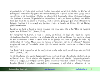 Fondacioni i Rinisë Islame — Cyrih www.islamischen.ch e-mail: info@islamischen.ch 9
së pari erdhën në Egjipt gjatë kohës së Profetit Jusuf, djalit më të ri të Jakubit. Në Kur’an, në
Suren Jusuf, është dhënë një përshkrim i hollësishëm i jetës së Jusufit. Duke filluar që nga vitet e
para të jetës së tij, Jusufi ishte përballur me vështirësi të shumta dhe i ishte nënshtruar sulmeve
dhe shpifjeve të shumta. Në periudhën e mëvonshme të jetës, pas lirimit nga burgu ku e kishin
futur për shkak të një akuze të rrejshme, Jusufi u emërua përgjegjës për arkën shtetërore të
Egjiptit. Emërimi i tij u përcoll me dyndjen e bijve të Izraelit në Egjipt. Kjo në Kur’an
përshkruhet kështu:
Pastaj kur ata hynë te Jusufi, ai i mori prindërit e tij pranë vetes dhe u tha: “Hyni në Egjipt të
sigurt, nëse dëshiron Zoti.” (Kur’an, 12:99)
Siç shpjegohet në Kur’an, të bijtë e Izraelit, që banuan në paqe dhe siguri në Egjipt,
përfundimisht humbën pozitën e tyre në shoqëri dhe me kohë u robëruan. Nga vargjet e cekura
në Kur’an mësojmë se bijtë e Izraelit ishin në atë gjendje kur Musai u paraqit në skenë. Siç
përshkruhet në Kur’an, Musai shkoi te Faraoni si “pjesëtar i një fisi të robëruar.” Përgjigja
arrogante që pasoi, që Faraoni dhe paria e tij ia bën Musait (as) dhe Harunit (as), na e bën të ditur
këtë fakt:
Ata thanë: “A të besojmë ne në dy njerëz si vet ne dhe duke qenë populli i tyre nën robërinë
tonë?” (Kur’an, 23:47)
Siç përshkruhet në këto vargje, Egjiptianët i kishin robëruar të bijtë e Izraelit dhe i kishin bërë ata
shërbëtorë të vet. Për të mbajtur dhe imponuar këtë sistem të robërisë, Egjiptianët përdorën
metoda të shtypjes. Kjo shtypje u ushtrua gjer në shkallën e vënies nën kontroll të tërë popullatës
Izraelite. Shtimi i popullatës mashkullore i konsideruar si një sfidë e mbijetesës së vet
 
