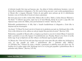 Fondacioni i Rinisë Islame — Cyrih www.islamischen.ch e-mail: info@islamischen.ch 91
të luftonin kundër fisit tiran që banonte atje. Ata duhej të kishin mbështetur besimin e tyre në
Zotin dhe të ndjeknin të dërguarin e Tij. Në vend të kësaj, ata nuk i vunë veshin paralajmërimeve
të Musait dhe u treguan frikacakë. Vetëm dy prej gjithë atyre pohuan që do të mbështetnin
besimin e tyre në Zotin dhe të hynin në token e premtuar:
Dy burra prej atyre të cilët e kishin frikë Allahun dhe të cilëve Allahu u kishte dhuruar Mirësinë e
Tij thanë: “I sulmoni nga porta, sepse kur ju të hyni Brenda, fitorja do të jetë e juaja dhe vini
shpresat tuaja vetëm tek Allahu, nëse jeni besimtarë të vërtetë.” (Kur’an, 5:23)
Përkundër paralajmërimeve të tilla, bijtë e Izraelit kundërshtuan të dërguarin e Zotit dhe iu
drejtuan atij me mosrespekt:
Ata thanë: “O Musa! Ne kurrë nuk do të hyjmë në të, përderisa ata janë aty. Kështuqë shko ti dhe
Zoti yt dhe luftoni ju të dy, ndërsa ne nuk po luajmë fare prej këtu ku jemi.” (Kur’an, 5:24)
Pafytyrësia e popullit të Musait erdh e u keqësua aq shumë sa ata në të vërtetë filluan t’i injoronin
fjalët e profetëve të tyre dhe haptazi t’i kundërshtonin ata. Prandaj, Musai iu lut Zotit të tij dhe
kërkoi nga Ai që ta shpëtonte atë dhe vëllaun e tij Harunin nga ky popull i pacipë:
Ai (Musai) tha: “Zoti im! Unë nuk kam fuqi veçse për veten time dhe për vëllain tim, kështuqë na
veço ne nga populli që është i panënshtruar dhe i pabindur ndaj Allahut.“
Ai (All-llahu) tha: “Atëherë ajo (toka e shenjtë, e premtuar) ju ndalohet atyre për dyzet vjet. Të
humbur do të enden nëpër tokë. Kështuqë mos të të vij keq për popullin e panënshtruar dhe të
pabindur ndaj Allahut.” (Kur’an, 5:25-26)
 