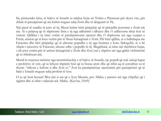 Fondacioni i Rinisë Islame — Cyrih www.islamischen.ch e-mail: info@islamischen.ch 92
Siç përmendet këtu, të bijëve të Izraelit iu ndalua hyrja në Tokën e Premtuar për dyzet vite, për
shkak të paturpësisë që ata kishin treguar ndaj Zotit dhe të dërguarit të Tij.
Një pjesë të madhe të jetës së tij, Musai kishte bërë përpjekje që të përcjellte porosinë e Zotit tek
ata. Ai u përpoq që të shpëtonte fisin e tij nga adhurimi i idhujve dhe t’i udhëzonte drejt fesë së
vërtetë. Qëllimi i tij ishte vetëm të paralajmëronte njerëzit dhe t’i shpëtonte ata nga vuajtjet e
Ferrit, mision që ai kreu vetëm për të fituar kënaqësinë e Zotit. Për këtë qëllim, ai u ballafaqua me
Faraonin dhe bëri përpjekje që të çlironte popullin e tij nga besimet e kota. Sidoqoftë, ai u bë
objekt i mizorive të Faraonit, sikurse edhe i popullit të tij. Megjithatë, ai ishte një shërbëtor bujar,
i cili jetoi vetëm për të arritur kënaqësinë e Zotit dhe Zoti ynë e shpëtoi atë nga gjithë vështirësitë
që iu shkaktuan atij.
Mund të nxjerren mësime nga mosmirënjohja e të bijëve të Izraelit, nje popull që nuk ndoqi hapat
e profetëve të tyre, që ia kthyen shpinën fesë që iu besua atyre dhe që ishin aq të çoroditur sa të
thonë: “shkoni e luftoni ti dhe Zoti yt.” Zoti ka paralajmëruar njerëzimin për paturpësinë që të
bijtë e Izraelit treguan ndaj profetit të tyre:
O ju që keni besuar! Mos jini si ata që e fyen Musain, por Allahu e pastroi atë nga (shpifja) që i
ngjitën dhe ai ishte i nderuar tek Allahu. (Kur’an, 33:69)
 