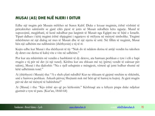 Fondacioni i Rinisë Islame — Cyrih www.islamischen.ch e-mail: info@islamischen.ch 93
MUSAI (AS) DHE NJË NJERI I DITUR
Edhe një tregim për Musain rrëfehet në Suren Kahf. Duke e lexuar tregimin, është vështirë të
përcaktohet saktësisht se gjatë cilës pjesë të jetës së Musait ndodhën këto ngjarje. Mund të
supozojmë, megjithatë, të kenë ndodhur pas largimit të Musait nga Egjipti me të bijtë e Izraelit.
Tipari dallues i këtij tregimi është shpjegimi i ngjarjeve të rrëfyera në mënyrë simbolike. Tregimi
mbështetet në një dialog në mes të Musait dhe të një njeriu të urtë. Në fillim të tregimit, Musai
bën një udhëtim me ndihmësin (shërbyesin) e tij të ri:
Kujto edhe kur Musai i tha shërbyesit të tij: “Nuk do të ndalem derisa të arrijë vendin ku takohen
dy detet ose derisa të kaloj vite e vite në udhëtim.”
Por kur ata mbërritën në vendin e bashkimit të dy deteve, ata harruan peshkun e tyre i cili e hapi
rrugën e tij për në det (si një tunel). Kështu kur ata shkuan më tej (përtej vendit të caktuar për
takim), Musai i tha djaloshit: “Na e sjell ushqimin e mëngjesit, vërtetë që jemi lodhur shumë në
këtë udhëtimin tonë.”
Ai (shërbyesi i Musait) tha: “A e sheh çfarë ndodhi? Kur ne shkuam të gjejmë strehim te shkëmbi,
unë e harrova peshkun. Askush përveç Shejtanit nuk më bëri që të harroj ta kujtoj. Ai gjeti rrugën
për në det në mënyrë të habitshme!”
Ai (Musai) i tha: “Kjo është ajo që po kërkonim.” Kështuqë ata u kthyen prapa duke ndjekur
gjurmët e tyre të para. (Kur’an, 18:60-64)
 