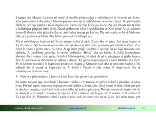 Fondacioni i Rinisë Islame — Cyrih www.islamischen.ch e-mail: info@islamischen.ch 99
Tregimi për Musain thekson në masë të madhe pikëpamjen e mbështetjes së besimit në Zotin.
Zoti paralajmëroi dhe mësoi Musain për nevojën që të mbështeste besimin e tij në Të, përkundër
faktit se për nga natyra e tij ai shqetësohe (bëhej nevrik) kohë pas kohe. Në ato situata me të cilat
u ballafaqua përgjatë jetës së tij, Musai gjithmonë ishte i vetëdijshëm se Zoti është Ai që ushtron
kontroll absolut mbi gjithçka dhe se Atij duhet besuar pa kushte. Për më tepër, ai do të kërkonte
falje për gabimet që bënte dhe bënte çmos që t’i ndreqte ato.
Për të mbështetur besimin në Zotin, njeriu duhet të njoh Zotin dhe të çmoj Atë sipas fuqisë së
Tij të vërtetë. Një besimtar udhëzohet në një dijeni të tillë duke përsiatur për cilësitë e Zotit: Zoti
është Krijuesi i gjithë jetës, Ai është Ai që merr prapa shpirtin e njeriut, Ai ka fuqi absolute mbi
gjithçka, Ai përfshinë gjithçka, Ai vetëm urdhëron “Bëhu” dhe ajo bëhet, Ai është kontrolluesi
absolut dhe i vetëm i çdo gjëje, Ai është Mëshirëploti, Ai është Ai që iu përgjigjet të gjitha lutjeve
dhe Ai udhëzon kë dëshiron në udhën e drejtë. Të gjitha veprat/punët e bëra kthehen tek Zoti.
Po të kishim mundësi të kuptojmë plotësisht fuqinë e Krijuesit tonë dhe të çmonim fuqinë e Tij,
atëherë do të mund të kuptonim se Ai është i Vetmi të cilit duhet t’i drejtohemi dhe të
mbështesim besimin tonë.
4 – Natyra e përkohshme e jetës së kësaj bote dhe gjërave që posedojmë
Siç kemi mësuar nga shembulli i Karunit, vdekja i zhvlerëson të gjitha dobitë e pasurisë së kësaj
bote. Për më tepër, nëse nuk shpenzohen në udhën e Zotit, këto lehtë mund të jenë shkaktarë për
të rënduar vuajtjet, si në këtë botë ashtu edhe në jetën e përtejme. Pasuria materiale kurrë nuk do
të duhej të jenë objekt i lakmisë së njeriut. Zoti i dhuron një begati më të madhe të të mirave të
Tij kujt don Ai. Përparimi është i pavlerë nëse nuk përdoret për hir të Zotit. Në anën tjetër, për
 