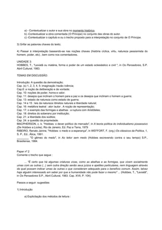 a) - Contextualizar o autor e sua obra no momento histórico.
      b) -Contextualizar a obra comentada (O Príncipe) no conjunto das obras do autor.
      c) -Contextualizar o capítulo e ou o trecho proposto para a interpretação no conjunto de O Príncipe.

3) Grifar as palavras chaves do texto;

4) Passar à interpretação baseando-se nas noções chaves (história cíclica, virtu, natureza pessismista do
homem, poder, etc) , bem como nos comentadores.

UNIDADE 3:
HOBBES, T., "Leviatã ou matéria, forma e poder de um estado eclesiástico e civil ", in Os Pensadores, S.P.
Abril Cultural, 1983.

TEMAS EM DISCUSSÃO:

Introdução: A questão da demostração;
Cap. (s) 1, 2, 3, 4, 5: imaginação /razão /ciência;
Cap.6: a noção de deliberação e de vontade;
Cap. 10: noções de poder, honra e valor;
Cap. 11: desejos que inclinam o homem para a paz e os desejos que inclinam o homem a guerra;
Cap. 13: estado de natureza como estado de guerra;
Cap. 14 e 15 : leis da natureza /direitos naturais e liberdade natural;
Cap. 16: metáfora teatral : ator /autor . A noção de representação;
Cap. 17: o exemplo das formigas e abelhas : a ruptura com Aristóteles;
Cap. 18: direitos do soberano por instituição;
Cap. 21: a liberdade dos súditos;
Cap. 24: a questão da propriedade.
MACPHERSON, c. b. "Hobbes: o dever político do mercado", in A teoria política do individualismo possessivo
(De Hobbes a Locke), Rio de Janeiro, Ed. Paz e Terra, 1979
RIBEIRO, Renato Janine, "Hobbes: o medo e a esperança", in WEFFORT, F. (org.) Os clássicos da Política, 1,
S. P., Ed.. Ática, 1991.
________ "O gêmeo do medo", in Ao leitor sem medo (Hobbes escrevendo contra o seu tempo) S.P.,
Brasiliense, 1984.


Paper nº 2
Comente o trecho que segue :

      ... "É certo que há algumas criaturas vivas, como as abelhas e as formigas, que vivem socialmente
umas com as outras (...) sem outra direção senão seus juízos e apetites particulares, nem linguagem através
da qual possam indicar umas às outras o que consideram adequado para o benefício comum. Assim, talvez
haja alguém interessado em saber por que a humanidade não pode fazer o mesmo" ... (Hobbes, T., "Leviatã",
in Os Pensadores S.P., Abril Cultural, 1983. Cap. XVII, P. 104).

Passos a seguir: sugestões

1) Introdução

      a) Explicitação dos métodos de leitura :
 