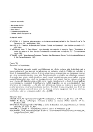 TEMAS EM DISCUSSÃO:

- Natureza e história
- Pitié e amor de si
- Deus Glauco
- Críticas ao Antigo Regime
- Vontade Geral/Contrato Social

Bibliografia Básica:

ROUSSEAU, J. J., "Discurso sobre a origem e os fundamentos da desigualdade" e "Do Contrato Social" in Os
     Pensadores, S.P., Abril Cultural, 1983.
SALINAS, L. R., Paradoxo do Espetáculo (Política e Poética em Rousseau), tese de livre- docência, S.P.,
     USP, 1983.
STAROBINSKI, Jean, "O Deus Glauco", "Uma teodicéia que desculpa o homem e Deus", "Rousseau e a
     busca das origens", in Jean Jacques Rousseau (A transparência e o obstáculo), S.P., Companhia das
     Letras, 1991.
STRAUSS, Levi C., "Jean-Jacques Rousseau, Fundador das Ciências do Homem", in Antropologia Estrutural
     II, R.J., Tempo Brasileiro, 1987.


Paper nº 04:
Comente o trecho que segue:

       "Não iremos, sobretudo, concluir com Hobbes que, por não ter nenhuma idéia da bondade, seja o
homem naturalmente mau; que seja corrupto porque não conhece a virtude (...) Hobbes viu muito bem o
defeito de todas as definições modernas de direito natural, mas as consequências, que tira das suas mostram
que o toma num sentido que não é menos falso. Raciocinando sobre os princípios que estabeleceu, esse autor
deveria dizer que, sendo o estado de natureza aquele no qual o cuidado de nossa conservação é o menos
prejudicial ao de outrem, esse estado era, consequentemente, o mais propício à paz e o mais conveniente ao
gênero humano. Ele diz justamente o contrário por ter incluído, inoportunamente no desejo de conservação do
homem selvagem a necessidade de satisfazer uma multidão de paixões que são obras da sociedade e que
tornaram as leis necessárias ( ... ), há, aliás outro príncipio que Hobbes não percebeu: é que, tendo sido
possível ao homem, em certas circunstâncias. suavizar a ferocidade de seu amor-próprio ou o desejo de
conservação antes do nascimento desse amor (...), tempera, com uma repugnância inata de ver sofrer seu
semelhante, o ardor que consagra ao seu bem estar ... (p. 252)


Bibliografia Geral
ARENDT, Hanah, " O significado da Revolução." A questão social, in Da Revolução, Ed. Ática e UnB, 1988.
BOBBIO, N. Bovero, Michelangelo, Sociedade e Estado na Filosofia Política Moderna, SP. Ed.
       Brasiliense,1986.
BRHÉHIER, E. "Segundo período (1740-1755 ): As teorias da Sociedade Jean Jacques Rousseau, in Histórias
       e Filosofia, SP, Mestre Jou, 1977.
BRYKMAN, G., "Le mythe de l´interiorité chez Locke", in, Archives de Philosophie, op. cit.
BURCKHARDT, Jacob, "O estado como obra de arte" in, A cultura do Renascimento na Italia, (um ensaio), SP,
       Companhia das Letras, 1991.
 