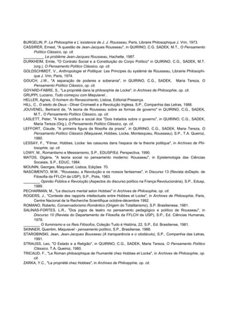 BURGELIN, P. La Philosophie e L´existence de J. J. Rousseau, Paris, Libraire Philosophique J. Vrin, 1973.
CASSIRER, Ernest, "A questão de Jean-Jacques Rousseau", in QUIRINO, C.G. SADEK, M.T., O Pensamento
      Político Clássico, op. cit.
__________ Le problème Jean-Jacques Rousseau, Hachette, 1987.
DURKHEIM, Emile, "O Contrato Social e a Constituição do Corpo Político" in QUIRINO, C.G., SADEK, M.T.
      (org.), O Pensamento Político Clássico, op. cit.
GOLDSCHMIDT, V., Anthropologie et Politique: Les Principes du systèmé de Rousseau, Librairie Philosophi-
      que J. Vrin, Paris, 1974.
GOUCH, J.W., "A separação de poderes e soberania", in QUIRINO, C.G., SADEK, Maria Tereza, O
      Pensamento Político Clássico, op. cit.
GOYARD-FABRE, S., "La propriété dans la philosophie de Locke", in Archives de Philosophie, op. cit.
GRUPPI, Luciano, Tudo começou com Maquiavel...
HELLER, Agnes, O homem do Renascimento, Lisboa, Editorial Presença.
HILL, C., O eleito de Deus - Oliver Cromwell e a Revolução Inglesa, S.P., Companhia das Letras, 1988.
JOUVENEL, Bertrand de, "A teoria de Rousseau sobre as formas de governo" in QUIRINO, C.G., SADEK,
      M.T., O Pensamento Político Clássico, op. cit.
LASLETT, Peter, "A teoria política e social dos "Dois tratados sobre o governo", in QUIRINO, C.G., SADEK,
      Maria Tereza (Org.), O Pensamento Político Clássico, op. cit.
LEFFORT, Claude, "A primeira figura da filosofia da praxis", in QUIRINO, C.G., SADEK, Maria Tereza, O
      Pensamento Político Clássico (Maquiavel, Hobbes, Locke, Montesquieu, Rousseau), S.P., T.A. Queiroz,
      1980.
LESSAY, F., "Filmer, Hobbes, Locke: les cassures dans l'espace de la theorie politique", in Archives de Phi-
      losophie, op. cit.
LOWY, M., Romantismo e Messianismo, S.P., EDUSP/Ed. Perspectiva, 1990.
MATOS, Olgária, "A teoria social no pensamento moderno: Rousseau", in Epistemologia das Ciências
      Socaiais, S.P., EDUC, 1984.
MOUNIN, Georges, Maquiavel, Lisboa, Edições 70.
NASCIMENTO, M.M., "Rousseau, a Revolução e os nossos fantasmas", in Discurso 13 (Revista doDepto. de
      Filosofia da FFLCH da USP), S.P., Polis, 1983.
________ Opinião Pública e Revolução (Aspectos do discurso político na França Revolucionária), S.P., Edusp,
      1989.
PECHARMAN, M., "Le discours mental selon Hobbes" in Archives de Philosophie, op. cit.
ROGERS, J., "Contexte des rapports intellectuels entre Hobbes et Locke", in Archives de Philosophie, Paris,
      Centre Nacional de la Recherche Scientifique octobre-décembre 1992.
ROMANO, Roberto, Conservadorismo Romântico (Origem do Totalitarismo), S.P. Brasilienese, 1981.
SALINAS-FORTES, L.R., "Dos jogos de teatro no pensamento pedagógico e político de Rousseau", in
      Discurso 10 (Revista do Departamento de Filosofia da FFLCH da USP), S.P., Ed. Ciências Humanas,
      1979.
________ O Iluminismo e os Reis Filósofos, Coleção Tudo é História, 22, S.P., Ed. Brasiliense, 1981.
SKINNER, Quentim, Maquiavel - pensamento político, S.P., Brasiliense, 1988.
STAROBINSKI, Jean, Jean-Jacques Bousseau (A transparência e o obstáculo), S.P., Companhia das Letras,
      1991.
STRAUSS, Leo, "O Estado e a Religião", in QUIRINO, C.G., SADEK, Maria Tereza, O Pensamento Político
      Clássico, T.A. Queiroz, 1980.
TRICAUD, F., "Le Roman philosophique de l'humanité chez Hobbes et Locke", in Archives de Philosophie, op.
      cit.
ZARKA, Y.C., "La propriété chez Hobbes", in Archives de Philospphie, op. cit.
 