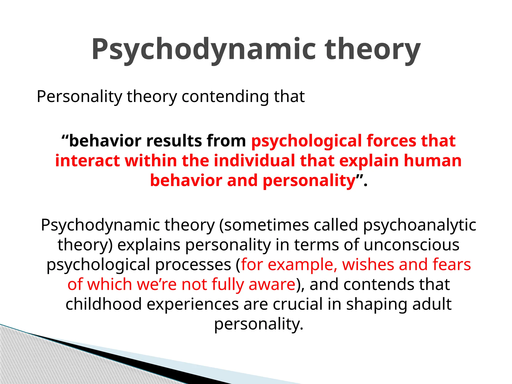 Personality theory contending that
“behavior results from psychological forces that
interact within the individual that explain human
behavior and personality”.
Psychodynamic theory (sometimes called psychoanalytic
theory) explains personality in terms of unconscious
psychological processes (for example, wishes and fears
of which we’re not fully aware), and contends that
childhood experiences are crucial in shaping adult
personality.
Psychodynamic theory
 