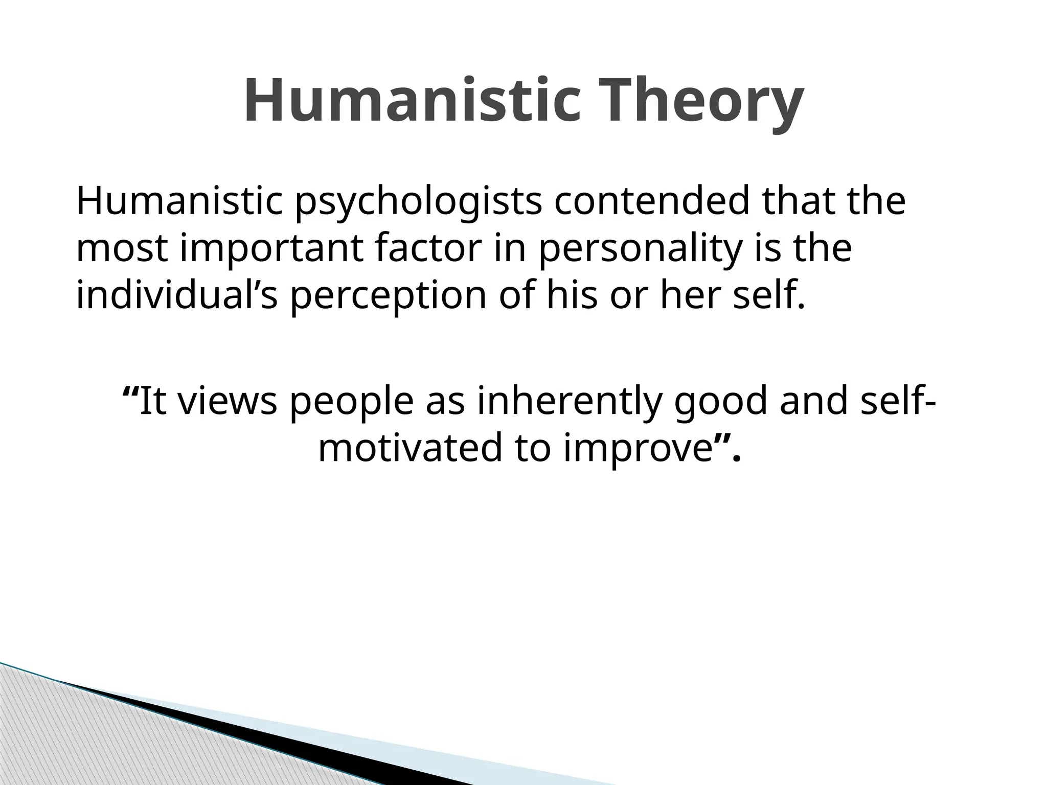 Humanistic psychologists contended that the
most important factor in personality is the
individual’s perception of his or her self.
“It views people as inherently good and self-
motivated to improve”.
Humanistic Theory
 