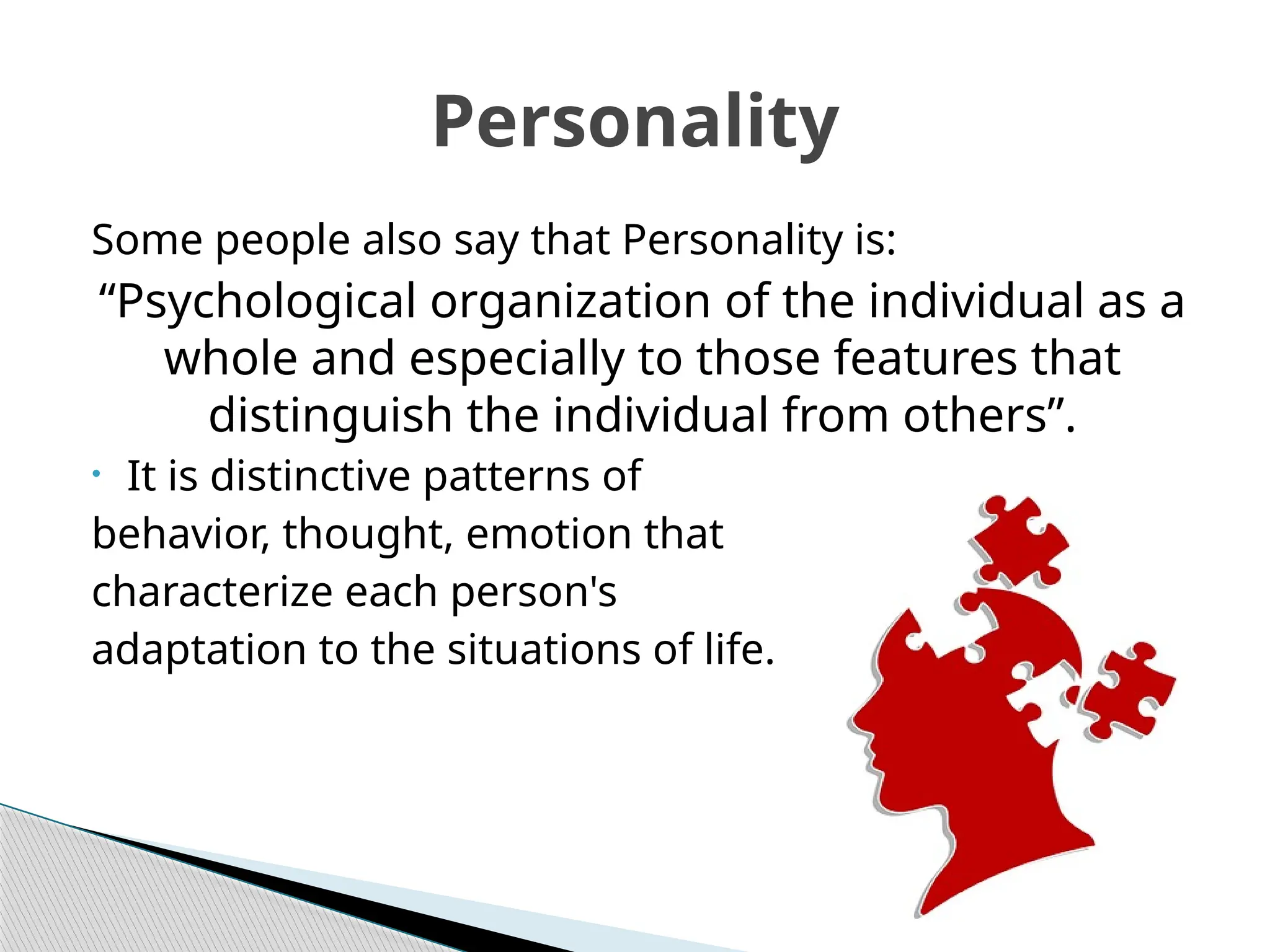 Some people also say that Personality is:
“Psychological organization of the individual as a
whole and especially to those features that
distinguish the individual from others”.
• It is distinctive patterns of
behavior, thought, emotion that
characterize each person's
adaptation to the situations of life.
Personality
 