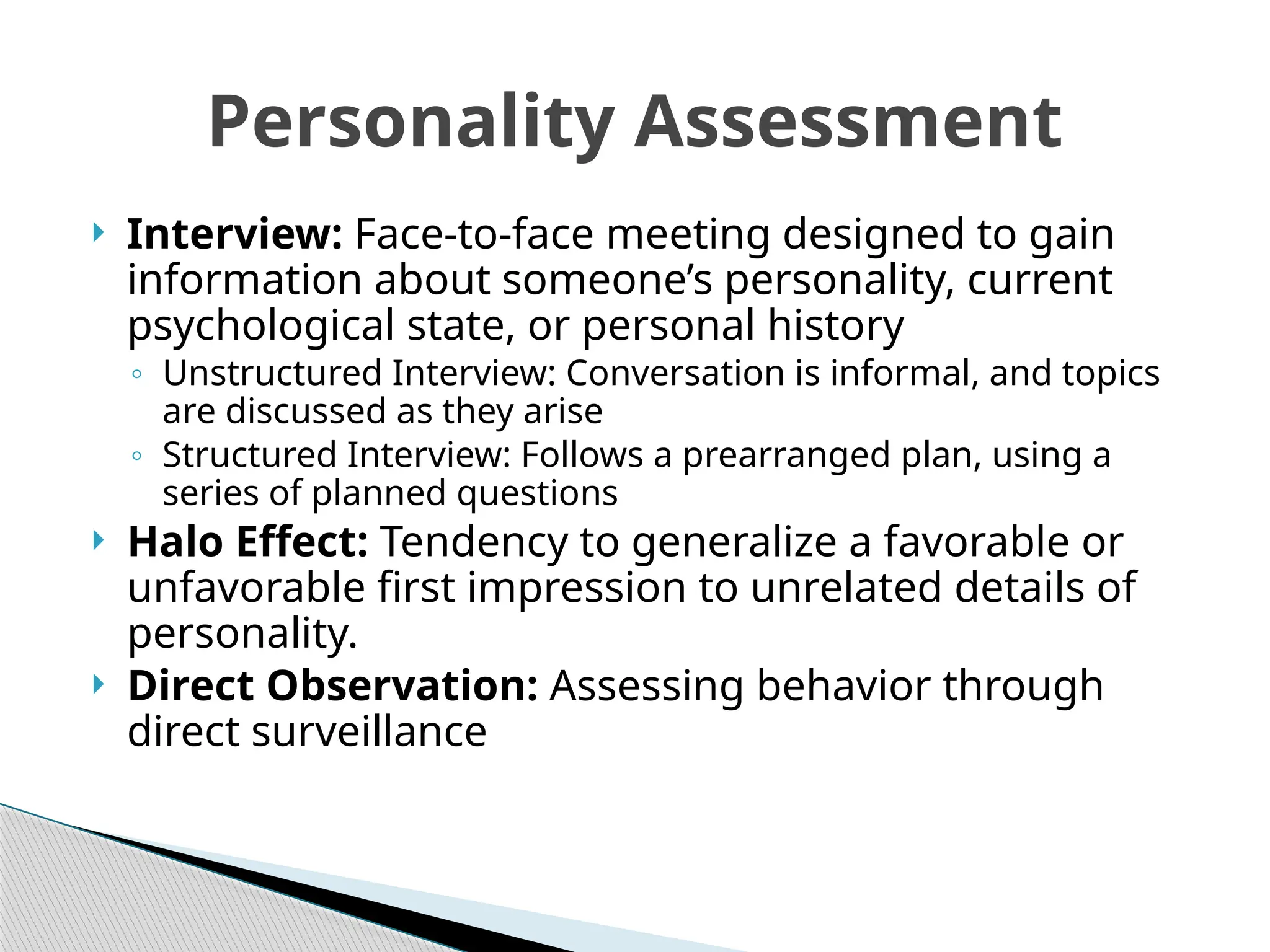  Interview: Face-to-face meeting designed to gain
information about someone’s personality, current
psychological state, or personal history
◦ Unstructured Interview: Conversation is informal, and topics
are discussed as they arise
◦ Structured Interview: Follows a prearranged plan, using a
series of planned questions
 Halo Effect: Tendency to generalize a favorable or
unfavorable first impression to unrelated details of
personality.
 Direct Observation: Assessing behavior through
direct surveillance
Personality Assessment
 