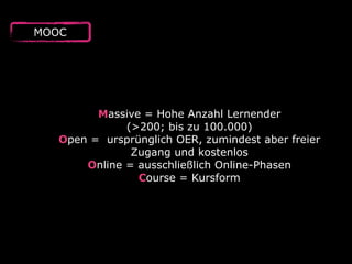 MOOC
Massive = Hohe Anzahl Lernender  
(>200; bis zu 100.000)
Open = ursprünglich OER, zumindest aber freier
Zugang und kostenlos
Online = ausschließlich Online-Phasen
Course = Kursform
 