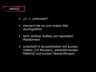 xMOOC
• „x“ = „extension“ 
• Harvard hat es zum ersten Mal
durchgeführt 
• Sehr strikter Aufbau auf speziellen
Plattformen 
• Unterteilt in Kurseinheiten mit kurzen
Videos (15 Minuten), weiterführenden
Material und kurzen Überprüfungen
 