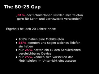The 80-25 Gap
„81% der SchülerInnen würden ihre Telefon
gern für Lehr- und Lernzwecke verwenden“
• 100% haben eine Mobiltelefon
• 55% konnten uns sagen welches Telefon 
sie haben
• nur 25% hatten ein zu den SchülerInnen 
vergleichbares Device
• nur 25% können sich vorstellen das 
Mobiltelefon im Unterricht einzusetzen
Ergebnis bei den 20 LehrerInnen:
 