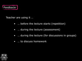 Feedbackr
• … before the lecture starts (repetition)
• … during the lecture (assessment) 
• … during the lecture (for discussions in groups) 
• … to discuss homework
Teacher are using it …
 
