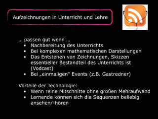 Aufzeichnungen in Unterricht und Lehre
… passen gut wenn …
• Nachbereitung des Unterrichts
• Bei komplexen mathematischen Darstellungen
• Das Entstehen von Zeichnungen, Skizzen
essentieller Bestandteil des Unterrichts ist
(Vodcast)
• Bei „einmaligen“ Events (z.B. Gastredner)
Vorteile der Technologie:
• Wenn reine Mitschnitte ohne großen Mehraufwand
• Lernende können sich die Sequenzen beliebig
ansehen/-hören
 