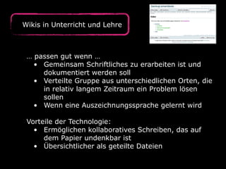 Wikis in Unterricht und Lehre
… passen gut wenn …
• Gemeinsam Schriftliches zu erarbeiten ist und
dokumentiert werden soll
• Verteilte Gruppe aus unterschiedlichen Orten, die
in relativ langem Zeitraum ein Problem lösen
sollen
• Wenn eine Auszeichnungssprache gelernt wird
Vorteile der Technologie:
• Ermöglichen kollaboratives Schreiben, das auf
dem Papier undenkbar ist
• Übersichtlicher als geteilte Dateien
 