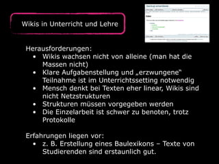 Wikis in Unterricht und Lehre
Herausforderungen:
• Wikis wachsen nicht von alleine (man hat die
Massen nicht)
• Klare Aufgabenstellung und „erzwungene“
Teilnahme ist im Unterrichtssetting notwendig
• Mensch denkt bei Texten eher linear, Wikis sind
nicht Netzstrukturen
• Strukturen müssen vorgegeben werden
• Die Einzelarbeit ist schwer zu benoten, trotz
Protokolle
Erfahrungen liegen vor:
• z. B. Erstellung eines Baulexikons – Texte von
Studierenden sind erstaunlich gut.
 