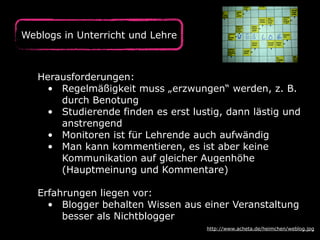 Herausforderungen:
• Regelmäßigkeit muss „erzwungen“ werden, z. B.
durch Benotung
• Studierende finden es erst lustig, dann lästig und
anstrengend
• Monitoren ist für Lehrende auch aufwändig
• Man kann kommentieren, es ist aber keine
Kommunikation auf gleicher Augenhöhe
(Hauptmeinung und Kommentare)
Erfahrungen liegen vor:
• Blogger behalten Wissen aus einer Veranstaltung
besser als Nichtblogger
http://www.acheta.de/heimchen/weblog.jpg
Weblogs in Unterricht und Lehre
 