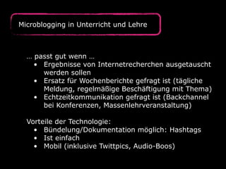 Microblogging in Unterricht und Lehre
… passt gut wenn …
• Ergebnisse von Internetrecherchen ausgetauscht
werden sollen
• Ersatz für Wochenberichte gefragt ist (tägliche
Meldung, regelmäßige Beschäftigung mit Thema)
• Echtzeitkommunikation gefragt ist (Backchannel
bei Konferenzen, Massenlehrveranstaltung)
Vorteile der Technologie:
• Bündelung/Dokumentation möglich: Hashtags
• Ist einfach
• Mobil (inklusive Twittpics, Audio-Boos)
 