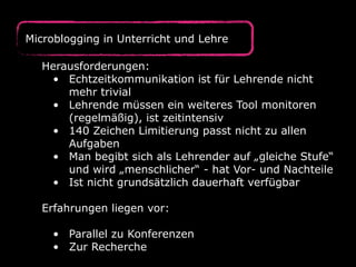 Herausforderungen:
• Echtzeitkommunikation ist für Lehrende nicht
mehr trivial
• Lehrende müssen ein weiteres Tool monitoren
(regelmäßig), ist zeitintensiv
• 140 Zeichen Limitierung passt nicht zu allen
Aufgaben
• Man begibt sich als Lehrender auf „gleiche Stufe“
und wird „menschlicher“ - hat Vor- und Nachteile
• Ist nicht grundsätzlich dauerhaft verfügbar
Erfahrungen liegen vor:
• Parallel zu Konferenzen
• Zur Recherche
Microblogging in Unterricht und Lehre
 