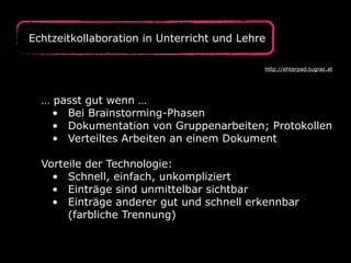 Echtzeitkollaboration in Unterricht und Lehre
… passt gut wenn …
• Bei Brainstorming-Phasen
• Dokumentation von Gruppenarbeiten; Protokollen
• Verteiltes Arbeiten an einem Dokument
Vorteile der Technologie:
• Schnell, einfach, unkompliziert
• Einträge sind unmittelbar sichtbar
• Einträge anderer gut und schnell erkennbar
(farbliche Trennung)
http://ehterpad.tugraz.at
 