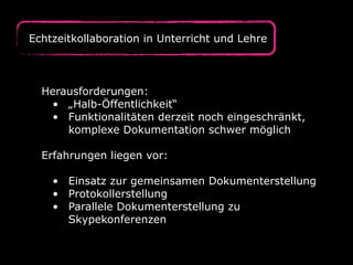 Herausforderungen:
• „Halb-Öffentlichkeit“
• Funktionalitäten derzeit noch eingeschränkt,
komplexe Dokumentation schwer möglich
Erfahrungen liegen vor:
• Einsatz zur gemeinsamen Dokumenterstellung
• Protokollerstellung
• Parallele Dokumenterstellung zu
Skypekonferenzen
Echtzeitkollaboration in Unterricht und Lehre
 