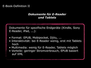 Dokumente für spezifische Endgeräte (Kindle, Sony
E-Reader, iPad, ...): 
• Format: EPUB, Mobipocket, DjVu, ... 
• Interaktivität: bei E-Reader wenig, erst mit Tablets 
hoch 
• Multimedia: wenig für E-Reader, Tablets möglich 
• Vorteile: geringer Stromverbrauch, EPUB basiert 
auf XML
E-Book-Definition II
Dokumente für E-Reader
und Tablets
 