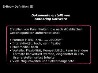 Erstellen von Kursinhalten, die nach didaktischen
Gesichtspunkten aufbereitet sind:
• Format: HTML, XML, .... „SCORM“
• Interaktivität: hoch, sehr flexibel
• Multimedia: hoch
• Vorteile: Flexibilität, Kompatibilität, kann in andere 
Formate konvertiert werden, eingebettet in LMS 
User erstellen selbst Inhalte
• Viele Möglichkeiten und Sofwareangebote
E-Book-Definition III
Dokumente erstellt von  
Authoring Software
 