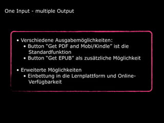 • Verschiedene Ausgabemöglichkeiten: 
• Button “Get PDF and Mobi/Kindle” ist die 
Standardfunktion 
• Button “Get EPUB” als zusätzliche Möglichkeit 
• Erweiterte Möglichkeiten 
• Einbettung in die Lernplattform und Online-  
Verfügbarkeit
One Input - multiple Output
 