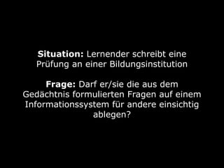 Situation: Lernender schreibt eine
Prüfung an einer Bildungsinstitution 
Frage: Darf er/sie die aus dem
Gedächtnis formulierten Fragen auf einem
Informationssystem für andere einsichtig
ablegen?
 