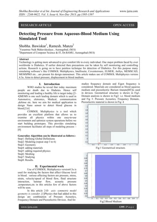 Shobha.Bawiskar et al Int. Journal of Engineering Research and Applications
ISSN : 2248-9622, Vol. 3, Issue 6, Nov-Dec 2013, pp.1395-1397

RESEARCH ARTICLE

www.ijera.com

OPEN ACCESS

Detecting Pressure from Aqueous-Blood Medium Using
Simulated Tool
Shobha. Bawiskar1, Ramesh. Manza2
1
2

Vasantrao Naik Mahavidyalaya , Aurangabad, (M.S)
Department of Computer Science & IT, Dr.BAMU, Aurangabad (M.S)

Abstract
Technology is getting more advanced to give comfort life to every individual. One major problem faced by over
worldwide is Diabetics. If earlier detected then precautions can be taken by self monitoring and controlling
actions. Research is going on to have painless technique for detection of Diabetics. For this purpose many
simulating software’s like COMSOL Multiphysics, Intellisuite, Coventorware, ELMER, AnSys, MEMSCAD,
MEMSPRO etc…are present for design nanosensor. This article makes use of COMSOL Multiphysics version
4.3a. Aims to detect pressure, displacement in blood medium.

I. Introduction
WHO studies ha reveal that today maximum
people are death due to Diabetes. Hence self
monitoring and leading a healthy life is target today.[24]MEMS is one such leading domain which is used in
Automotive, eletronics, Medical, communication
,defense etc. here we aim for medical application to
design Nano sensor to detect blood glucose in
blood.[5,6]
COMSOL Multiphysics is a tool which
provides an excellent platform that allows us to
examine all physics within one easy-to-use
environment and optimize system operations before we
start building prototypes. This provides simulating
environment facilitates all steps of modeling process –
[0]
Generalize Algorithm can be illustrated as follows:Step1: Defining Global Definitions
Step2: Modeling (repeat step 3 to 6)
Step3: Geometry
Step4: adding materials
Step5: adding required physics
Step6: Meshing
Step7: Studying
Step8: Results.

studies frequency domain and Eigen frequency is
considered. Materials are considered as blood aqueous
medium and piezoelectric Barium titanate[BT]is used
in devices. Geometrical structure is shown in Fig1.
Domain analysis is shown in Fig2: i.e. blood medium
and Fig 3: Pressure Acoustics, Frequency Domain..
Piezoelectric material is shown in Fig: 4

Fig:1 Geometrical structure.

II. Experimental work
Use of COMSOL Multiphysics version4.3a is
used for studying the factors that affect Glucose level
in blood. various affecting factors are pressure, stress,
strain, velocity/speed of blood flow, fluid structure
interaction, laminar
flow, acoustic pressure
,temperature,etc in this articles few of above factors
will be seen.
In this article 2-D axis- symmetric model
geometry is consider. [1]Physics that had added in this
design are combination of Pressure Acoustics,
Frequency Domain and Piezoelectric Devices. And for
www.ijera.com

Fig2:Blood Medium
1395 | P a g e

 
