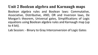 Unit 2 Boolean algebra and Karnaugh maps
Boolean algebra rules and Boolean laws: Commutative,
Associative, Distributive, AND, OR and Inversion laws, De
Morgan’s theorem, Universal gates, Simplifications of Logic
equations using Boolean algebra rules and Karnaugh map (up
to 4 bit).
Lab Session: - Binary to Gray Interconversion of Logic Gates
 