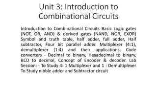 Unit 3: Introduction to
Combinational Circuits
Introduction to Combinational Circuits Basic Logic gates
(NOT, OR, AND) & derived gates (NAND, NOR, EXOR)
Symbol and truth table, half adder, full adder, Half
subtractor, Four bit parallel adder. Multiplexer (4:1),
demultiplexer (1:4) and their applications, Code
converters - Decimal to binary, Hexadecimal to binary,
BCD to decimal, Concept of Encoder & decoder. Lab
Session: - To Study 4: 1 Multiplexer and 1 : Demultiplexer
To Study nibble adder and Subtractor circuit
 