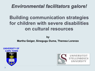 Environmental facilitators galore!
Building communication strategies
for children with severe disabilities
on cultural resources
by
Martha Geiger, Sinegugu Duma, Theresa Lorenzo
UNIVERSITY OF
CAPE TOWN
 
