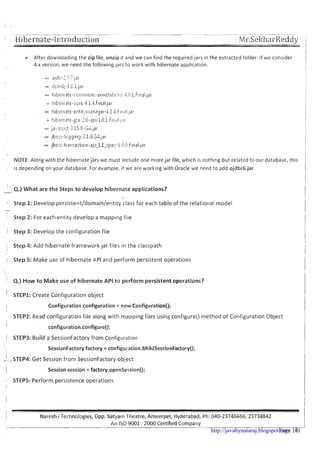 -- Hibernate-Introduction
After downloading the zip file, unzip it and we can find the required jars in the extracted folder. If we consider
4.x version, we need the following jars to work with hibernate application.
NOTE:Along with the hibernate jars we must include one more jar file, which is nothing but related to our database, this
, is depending on your database. For example, if we are working with Oracle we need to add ojdbc6.jar.
4.) What are the Steps t o develop hibernate applications?-
1 ' Step 1: Develop persistent/domain/entity class for each table of the relational model
-
Step 2: For each entity develop a mapping file
i Step 3: Develop the configuration file
I
Step 4: Add hibernate framework jar files in the classpath
1
/ Step 5: Make use of hibernate API and perform persistent operations
4.) H o w t o Make use o f hibernate API t o perform persistent'operations?
I STEP1: Create Configuration object
Configuration configuration = new Configuration();
STEP2: Read configuration f ~ l ealong with mapping files using configure() rnethod of Configuration Object
I
configuration.configure();
1 S'rEP3: Build a SessionFactory from Configuration
I
SessionFactory factory = configuration.bhildSessionFactory();
!-STEP4: Get Session from SessionFactory object
Session session = factory.openSession();
I STEP5: Perform persistence operations
I
I
1 Naresh i Technologies, Opp. Satyam Theatre, Ameerpet, Hyderabad, Ph: 040-23746666,23734842
An IS0 9001 :2000 Certified Company
- -- --
Page 10-http://javabynataraj.blogspot.com 11
 