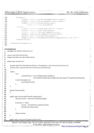 , . - ~ . .- -~ ~ - .. . .. - - ~ ~.~ ~ ~~ ~ . . .~~ I -
: Hibernate-CRUD--Application.... -. ..-. ..
. . ------. - ,-&c3 . "< .
By Mr. SekharReddy -;-- --.-...... . -..--.. .-----.--.-. ---.yr*r- -.,..YLTu_,- --- .
I .%
,.:
j 1 4 . < / p r o p e r t y >
! 15. ,,./ :, .,.- ., . . ~" -. .. ,.
. - y ,;...!-:-- -.-.!!~;.c:ion. u s e r n a m e " > s y s t i : n ~ < : p r o p ~ r ~ ~ - >
j 1 6 . <propert;. ::!I:!?-" ::ci!!.!?c:?.on. passiiord">tiqer<ipropert;.:-
1 1 7 . <prop?rt:;: n :;:I.-2-"<::.::!?i:?ction.d r i v e r-c l a s s ">
j 18. G : ?z.:.e.:.;:::. : ! r i v e r . O r a c l s D r i ~ r e ~
I 1 9 . ',i ~ J L ~ . , , ~ :i;;
; 2 0 . - .>,%73, - ;-. . - - -. t c
, - . - - . .. : .!iection.pool s i z e n > l5.., i-,rpei:t;::-
1 2 1 . ;Proper ::..,. ,; -..,..= "::.:I::.: -. s c l l " > t r u e < / p r o p e r t . -
2 2 . < ,-,=.-- .. ,, -;,. -:!' .-,. ..,?-I,-! 12:. .. - '. . . . . . ... .. .. ...< . autoU>update</pr-i>;..sr~;:;:,
i 2 3 . <propert,- r~,-.;-e="us.=--s q l - c o r n m e n t s " > t r ~ e < / p r ~ ~ ~ p e r t ~ . ~ >
1 2 4 . <propert;- l > , : : > ~ = ~ !~..-.n-.tI:...-. -sqll'>true</proper-c;.:.
i 2 5 . <~nappLngre~~~ur~:~="c~~m/sekharit/hibsrnate/mappitig/Ar-cc~ur:t .
1 2 6 . </session-factor;-:.
1 27.
I
i 28. </hibernate-configura:~311:.
j 2 9 .
I
j SessionUtil.iava
1, package corn.sekharit.hibernate.ur;il;
1 2.
3. import org.hibernate.Session;
1 4. import org.hibernate.cfg.Configuration;
1 5.
1 6. public class SessionUtil {
1 7.
1 8. private static final ThreadLocaI<Session>threadLocaI = new ThreadLocaI<Session>();
I
9. private static org.hibernate.SessionFactory sessionFactory;
! 10.
,
. 
,
11. static { i
j 12. try { . .
sessionFactory = new Configuration().configure( 1-
I ::: "com/sekharit/hibernate/config/hibernate.cfg.xmI").buildSessionFactory(); - .1. .
} catch (Exception e) {
1 iii e.printStackTrace(); Ir
1
18, }
1j
1 19.
1 20. private Sessionutilo { I
21. } I
1 22. I
23. public static Session getThreadLocalSession() {
24. Session session = (Session)threadLocal.get();
25.
II
26. if (session == null) {
27. session = sessionFactory.openSession();
j_11
28. threadLocaI.set(session); !
29. } !
30.
! :;: }
. return session; 1:,
I
1 33. ?I
I 34.
public static void closeThreadLocaISession() { ! !
I 'I
I Naresh i Technologies, Opp. Satyam Theatre, Ameerpet, Hyderabad, Ph: 040-23746666,23734842
I !,
! An I S 0 9001 : 2000 Certified Company I
Page 2http://javabynataraj.blogspot.com 14
 