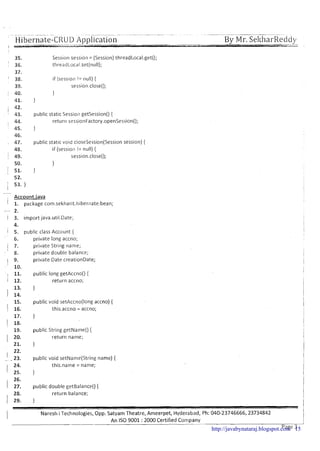 -~-- -.- .- - - . ~ - ~~~. . - -- --- -
Hibernate-CRUD Application By Mr. ~ e l t l ~ a r ~ e d d ~
Session session = (Session)threadLocal.get();
tlireadLocal.set(nulI);
if (session != null) {
session.close();
1
1
public static Session getsession() (
return ses~ionFactory.openSession();
1
public stat~cvoid closeSession(Sessionsession) {
if (session != null) {
session.close();
1
1
--
, Account.java
I 1. package com.sekharit.hibernate.bean;
- 2.
/ 3. import java.ut~l.Date;
4.
1 5. public class Account {
6. private long accno;
1 7. private Str~ngname;
8. private double balance;
I 9.
private Date creat~onDate;
10.
, 11. public long getAccno() {
return accno;
1
public void setAccno(long accno) {
this.accno = accno;
1
public String getName() {
return name;
1
public void setName(String name) {
24. this.narne = name;
I 25. )
26.
1 27, public double getBalance() {
I
28. return balance;
I 29. 1
1 Naresh i Technologies, Opp. Satyam Theatre, Ameerpet, Hyderabad, Ph: 040-23746666, 23734842
I
An IS0 9001 :2000 Certified Company
I
page~---'http://javabynataraj.blogspot.com 15
 