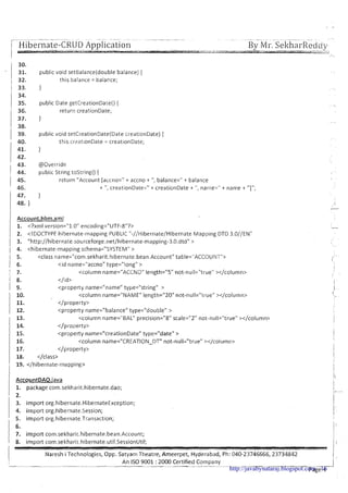 [--?
-- . .- - - - - - . . -- .-- - .- ~ ..- . ~~ , -.. -
I Hibernate-CRUD Application
! --
- --- --- -... .. . -. . .--... .-.yl.S..--
By Mr. ~ e k h a r ~ e d d ~- -
- - ~ .< ,.. ,----.U
.-
1 30.
31. public void serBalance(double balance) {
1 32. this.balance = bala~ce;
! 33. 1
35. public Date getCreationDate0 {
return creationDate;
37. }
I 38.
1 39. public void setCreationDate(Date creationDate) {
40. this.cr?ationDate = creationDate;
41. }
1 42.
43. @Override
1 44. public String tostring() {
1 45. return "Account [accno='! t accno + ",balance=" + balance
46. + ", creationDate=" + creationDate + ",name=" + name + "I";
47. }
1 48. I
Account. hbm.xml
1. <?xml version="l.O" encoding="UTF-8"?>
2. <!DOCTYPE hibernate-mapping PUBLIC "-//Hibernate/Hibernate Mapping DTD 3.O//ENU
/ 3. "http://hibernate.sourceforge.net/hibernate-mapping-3.0.dtd" >
1 4. <hibernate-mapping schema="SYSTEM" >
1 5. <class name="com.sekharit.hibernate.bean.Account"table="ACCOUNT">
<id name="accno" type="longU>
<column name="ACCNOUlength="SUnot-null="true" ></column>
</id>
<property name="nameUtype="stringM >
10. <column name="IUAMEUlength="2OVnot-null="trueV></column>
11. </property>
12. <property name="balanceUtype="doubleU >
13. <column name="BALNprecision="8" scale="2" not-null="trueN></column?
14. </property>
15. <property name="creationDate" type="dateM>
16. <column name="CREATION-DT" not-nllll="true" ></column>
17. </property>
18. </class>
19. </hibernate-mapping>
AccountDAO.iava
1. package com.sekharit.hibernate.da0;
,2.
3. import 0rg.hibernate.HibernateException;
4. import org.hibernate.Session;
5. import 0rg.hibernate.Transaction;
1 ::import com.sekharit.hibernate.bean.Account;
1 8. import com.sekharit hibernate.util.5essionUtil;
llaresh i Technologies, Opp. Satyam Theatre, Ameerpet, Hyderabad, Ph: 040-23746666,23734842
--- An I S 0 9001 :2000 Certified Company
---.- --- -
Page 4http://javabynataraj.blogspot.com 16
 
