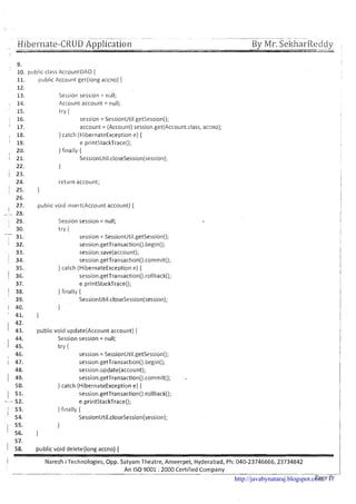 - - Hi..-bernate-CRUD Application. By Mr. SeltharReddywi.e-ii-ii-l---
9.
10. pcrbl~cclass AccountDAO {
3 1. (~ubllcAccount get(long accno) {
12.
13. Sess1011session = null;
, 14. Account account = null;
15. try {
I 16. session = SessionUtil.getSess~on();
I 17. account = (Account) session.get(Account.class, accno);
, 18. } catch (HibernateException e) {
I 19. e.printStackTrace();
20. } f~nally{
1 21. SessionUtil.closeSession(session);
22. 1
1 23.
24. return account;
j 25. }
26.
27. publ~cv o ~ d~nsert(Accountaccount) {
i28.
1 29. Session session = null;
I 30. try {
731. session = SessionUtll.getSession();
I 32. session.getTransaction().begin();
33. session.save(account);
1 34. session.getTransaction().cornm~t();
35. } catch (HibernateException e) {
1 36. session.getTransaction().rolIback();
37. e printStackTrace0;
1 38. } f~nally{
39. SessionUtil.cl~seSession(session);
1 40. }
I 41. }
42.
I 43. publ~cvoid update(Acc0unt account) {
44. Session session = null;
I 45. try {
46. session = SessionUtil.getSession();
1 47. sess~on.getTransact~on().beg~n();
48. session.update(account);
1 49. session.getTransaction().comrnit();
50. } catch (HibernateException e) {
( 51. session.getTransaction().rollback();
-- 52. e.printStackTrace();
I 53.
} f~nally{
54. SessionUtil.closeSession(session);
55. 1
I 56. }
57.
1 58. public void delete(long accno) {
I Naresh i Technologies, Opp. Satyam Theatre, Ameerpet, Hyderabad, Ph: 040-23746666,23734842
--
An IS0 9001 :2000 Certified Company
- -
PagT5-http://javabynataraj.blogspot.com 17
 